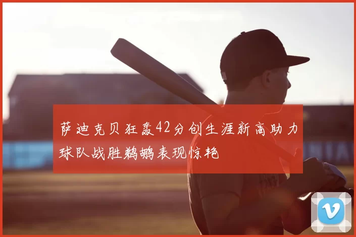 萨迪克贝狂轰42分创生涯新高助力球队战胜鹈鹕表现惊艳