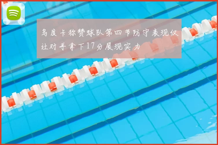 乌度卡称赞球队第四节防守表现仅让对手拿下17分展现实力
