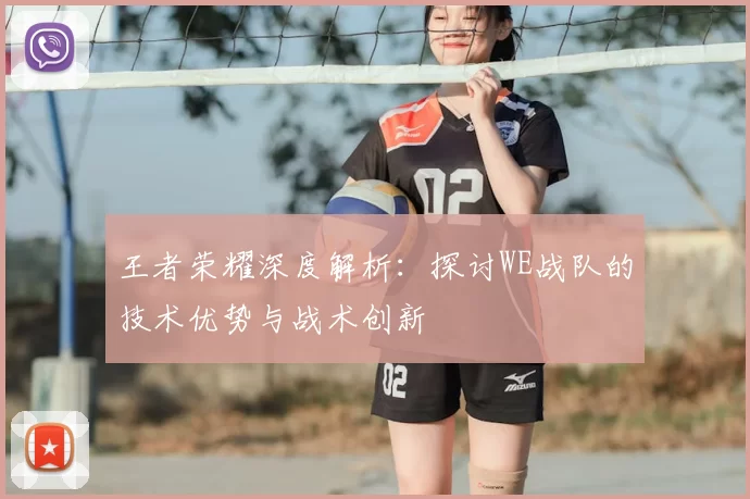 王者荣耀深度解析:探讨WE战队的技术优势与战术创新