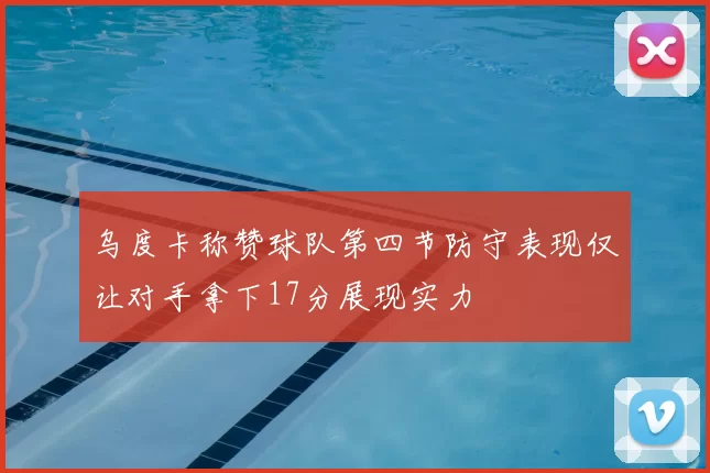 乌度卡称赞球队第四节防守表现仅让对手拿下17分展现实力