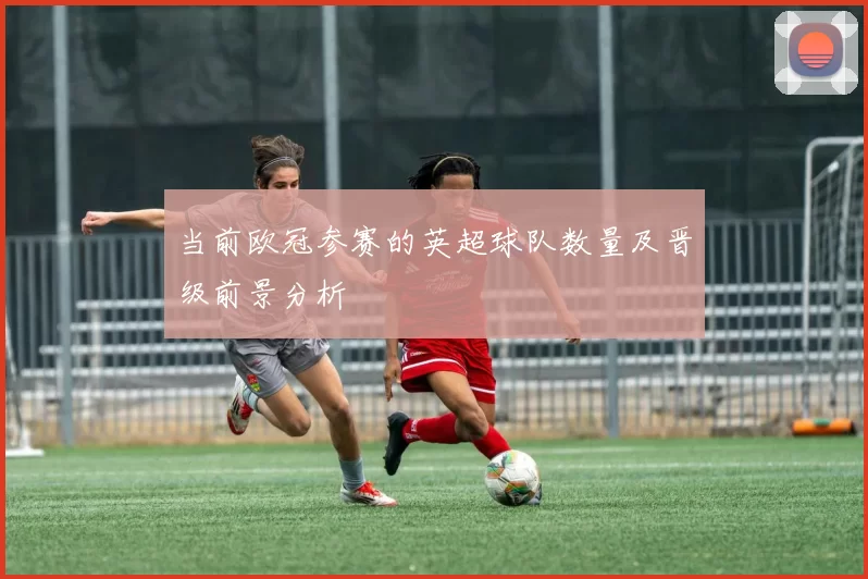 当前欧冠参赛的英超球队数量及晋级前景分析