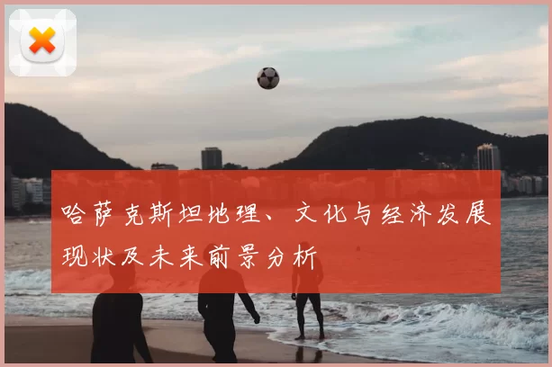 哈萨克斯坦地理、文化与经济发展现状及未来前景分析