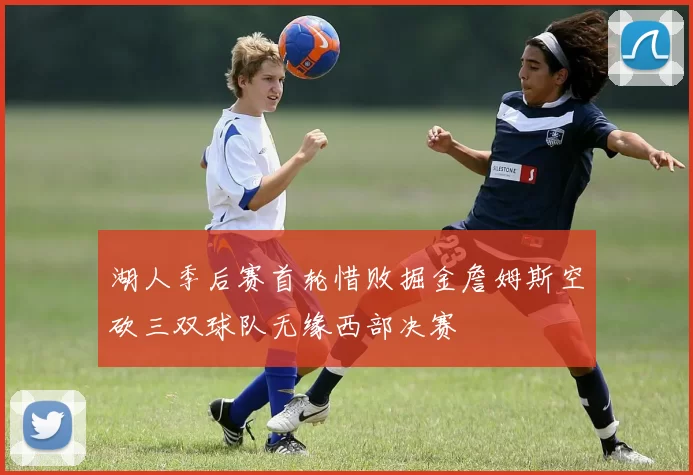湖人季后赛首轮惜败掘金詹姆斯空砍三双球队无缘西部决赛