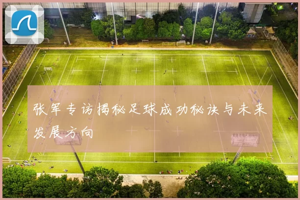 张军专访揭秘足球成功秘诀与未来发展方向