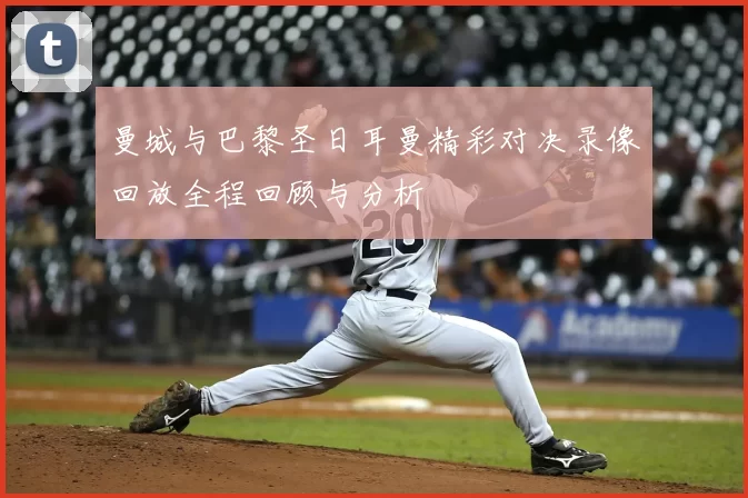 曼城与巴黎圣日耳曼精彩对决录像回放全程回顾与分析