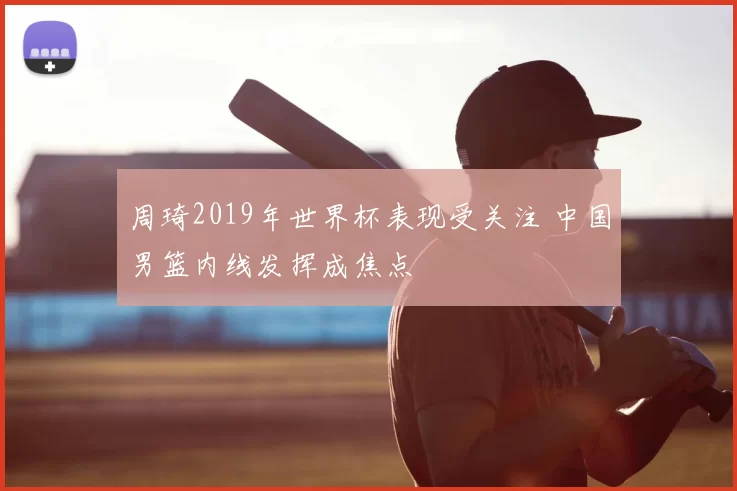 周琦2019年世界杯表现受关注 中国男篮内线发挥成焦点