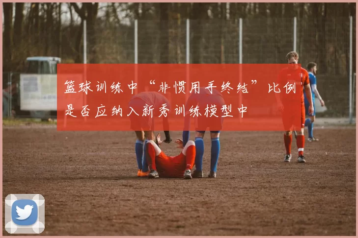 篮球训练中“非惯用手终结”比例是否应纳入新秀训练模型中