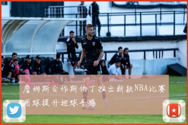 詹姆斯合作斯伯丁推出新款NBA比赛用球提升控球手感