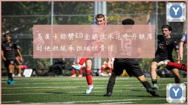乌度卡称赞KD全能技术范乔丹缺席时他积极承担组织责任