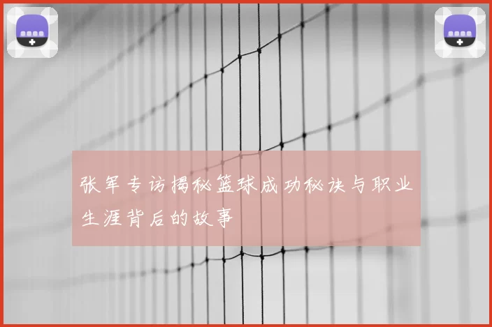 张军专访揭秘篮球成功秘诀与职业生涯背后的故事