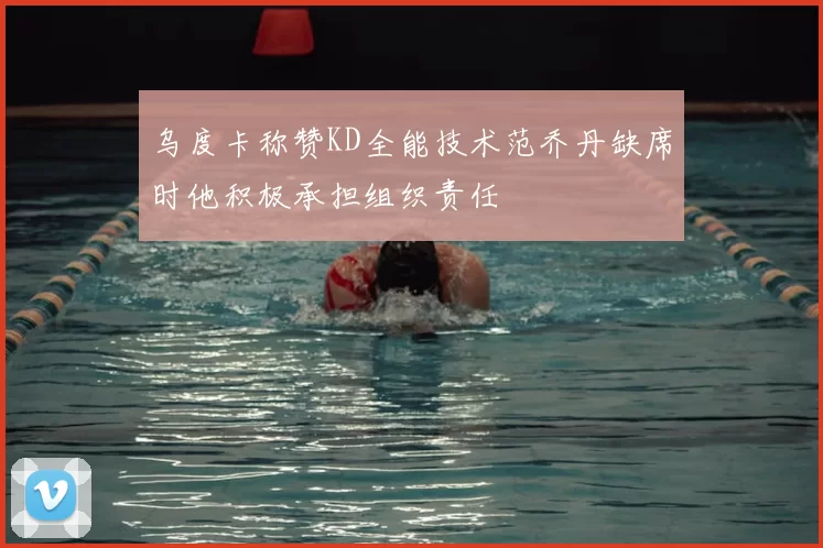 乌度卡称赞KD全能技术范乔丹缺席时他积极承担组织责任