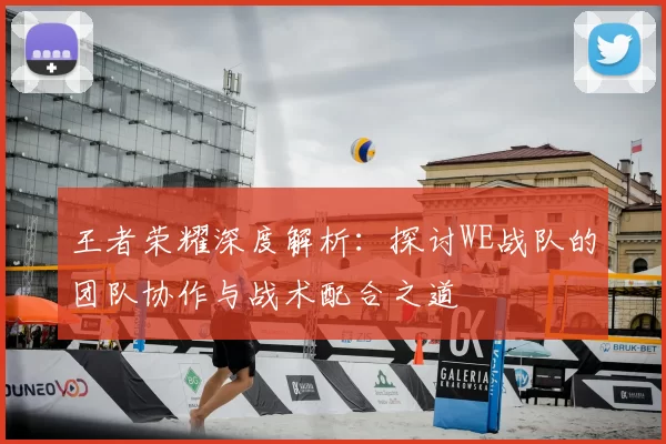 王者荣耀深度解析:探讨WE战队的团队协作与战术配合之道