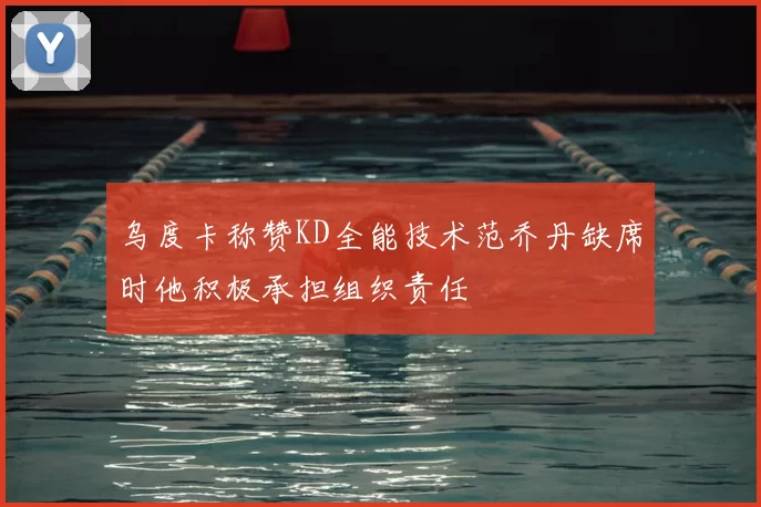 乌度卡称赞KD全能技术范乔丹缺席时他积极承担组织责任