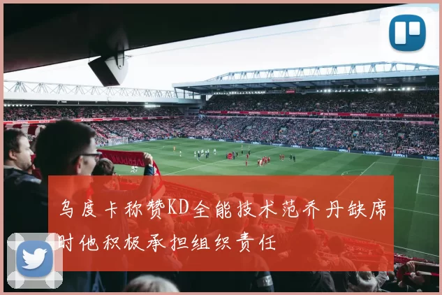 乌度卡称赞KD全能技术范乔丹缺席时他积极承担组织责任