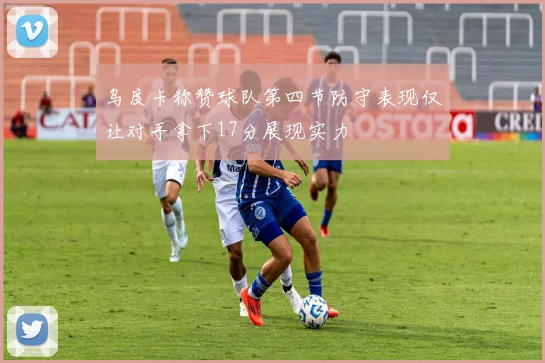 乌度卡称赞球队第四节防守表现仅让对手拿下17分展现实力