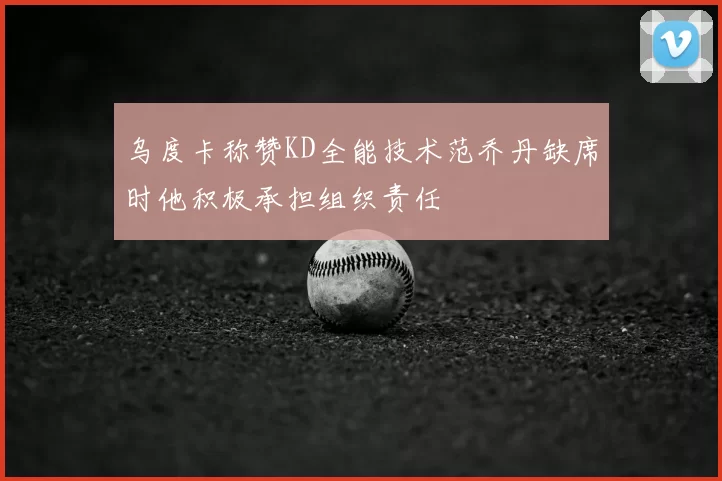 乌度卡称赞KD全能技术范乔丹缺席时他积极承担组织责任