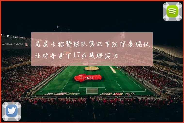 乌度卡称赞球队第四节防守表现仅让对手拿下17分展现实力