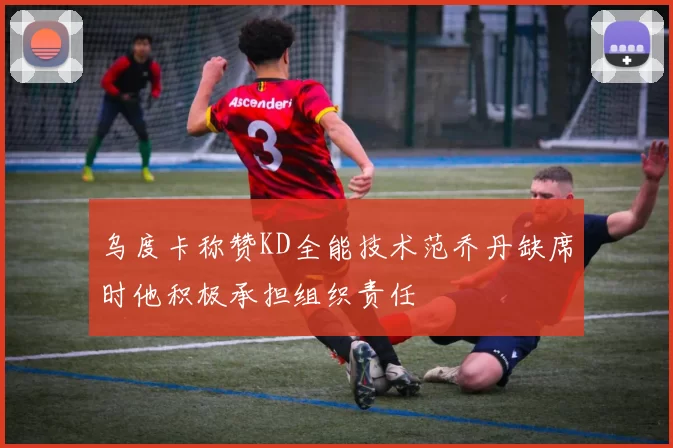 乌度卡称赞KD全能技术范乔丹缺席时他积极承担组织责任