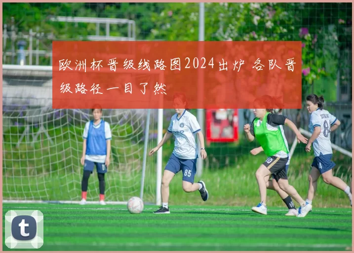 欧洲杯晋级线路图2024出炉 各队晋级路径一目了然