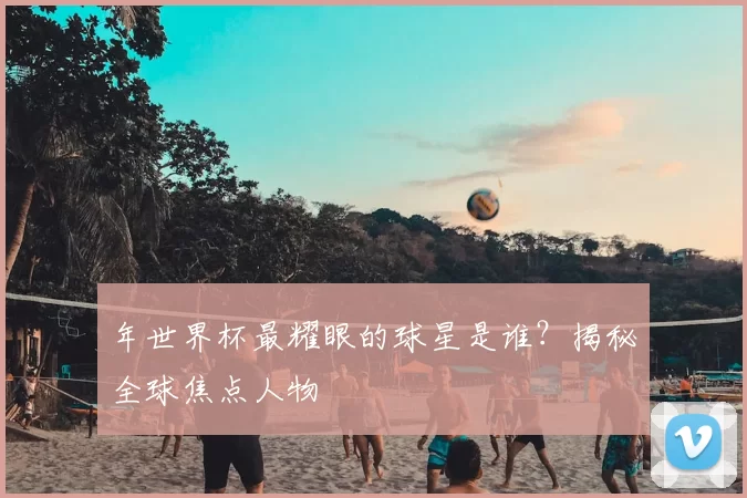 年世界杯最耀眼的球星是谁？揭秘全球焦点人物