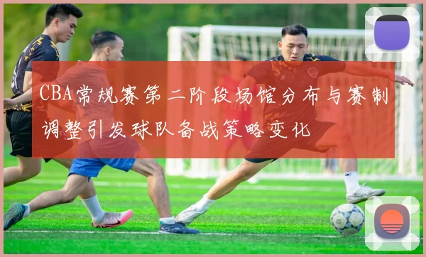 CBA常规赛第二阶段场馆分布与赛制调整引发球队备战策略变化