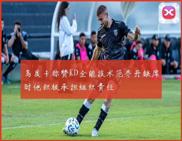 乌度卡称赞KD全能技术范乔丹缺席时他积极承担组织责任