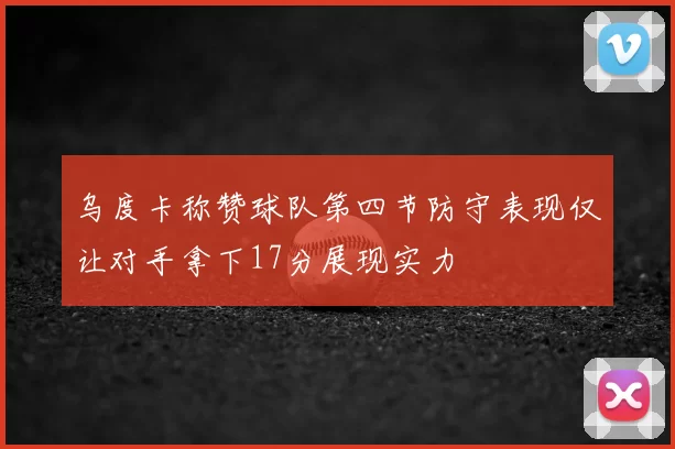 乌度卡称赞球队第四节防守表现仅让对手拿下17分展现实力