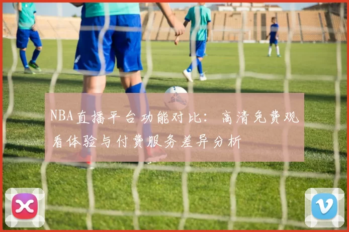 NBA直播平台功能对比:高清免费观看体验与付费服务差异分析