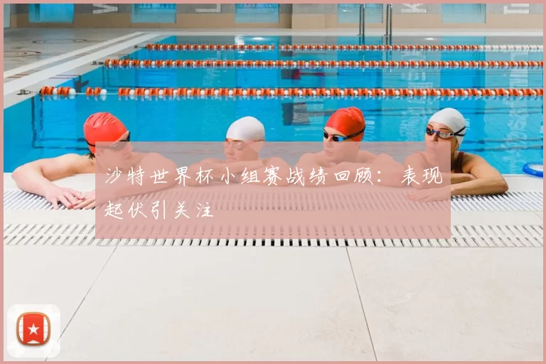 沙特世界杯小组赛战绩回顾:表现起伏引关注