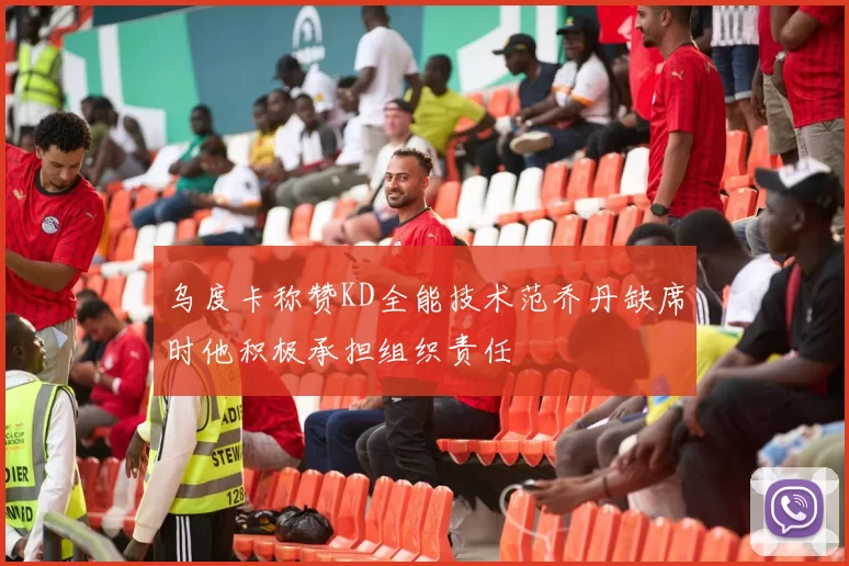 乌度卡称赞KD全能技术范乔丹缺席时他积极承担组织责任