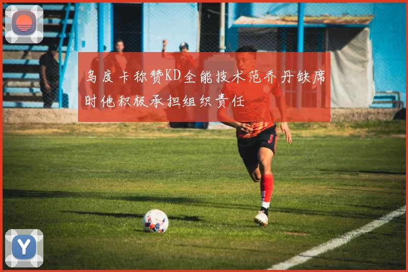 乌度卡称赞KD全能技术范乔丹缺席时他积极承担组织责任