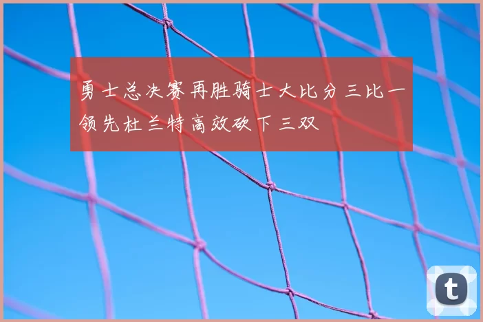 勇士总决赛再胜骑士大比分三比一领先杜兰特高效砍下三双