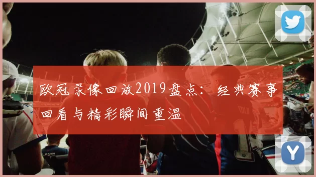 欧冠录像回放2019盘点:经典赛事回看与精彩瞬间重温