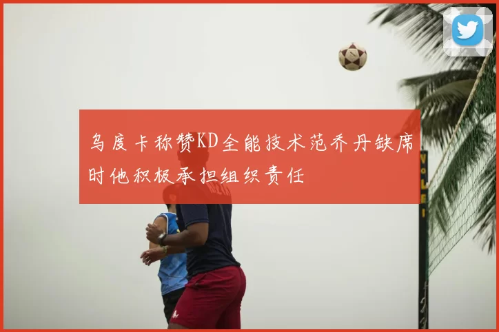 乌度卡称赞KD全能技术范乔丹缺席时他积极承担组织责任