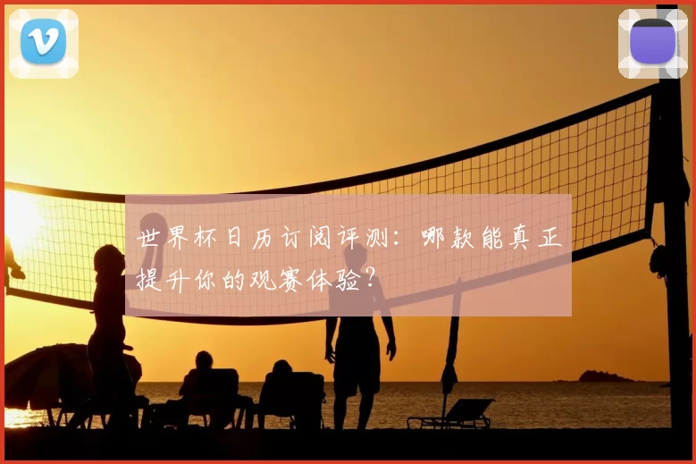 世界杯日历订阅评测：哪款能真正提升你的观赛体验？