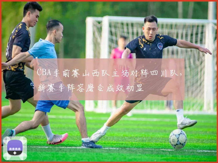CBA季前赛山西队主场对阵四川队,新赛季阵容磨合成效初显