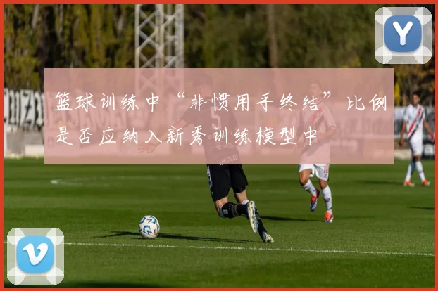 篮球训练中“非惯用手终结”比例是否应纳入新秀训练模型中