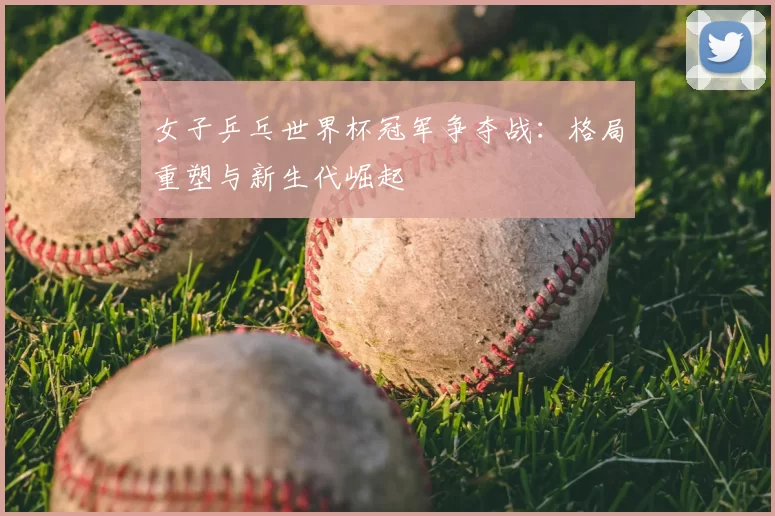 女子乒乓世界杯冠军争夺战:格局重塑与新生代崛起