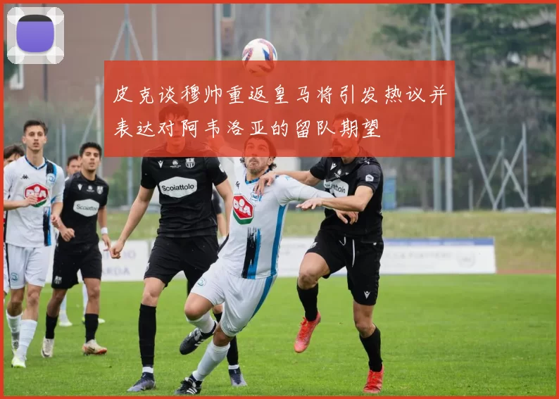 皮克谈穆帅重返皇马将引发热议并表达对阿韦洛亚的留队期望