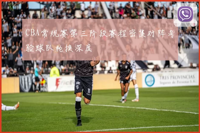 CBA常规赛第三阶段赛程密集对阵考验球队轮换深度