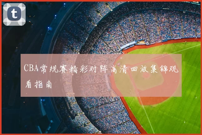 CBA常规赛精彩对阵高清回放集锦观看指南