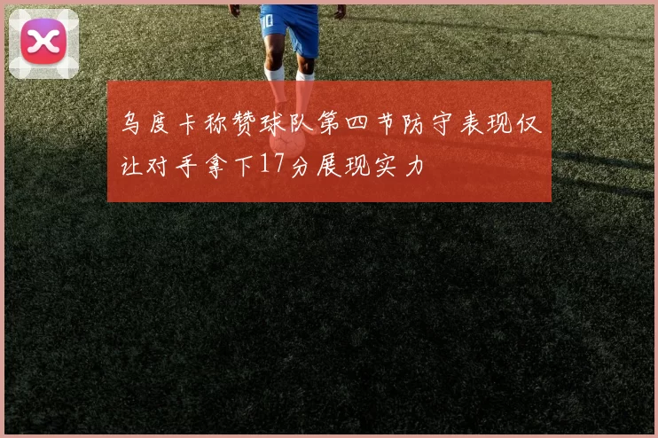 乌度卡称赞球队第四节防守表现仅让对手拿下17分展现实力