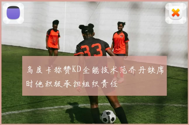 乌度卡称赞KD全能技术范乔丹缺席时他积极承担组织责任