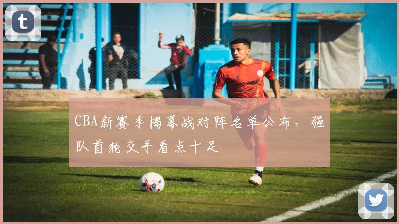 CBA新赛季揭幕战对阵名单公布,强队首轮交手看点十足