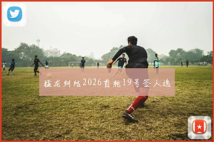 猛龙纠结2026首轮19号签人选