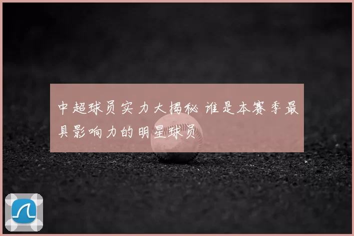 中超球员实力大揭秘 谁是本赛季最具影响力的明星球员