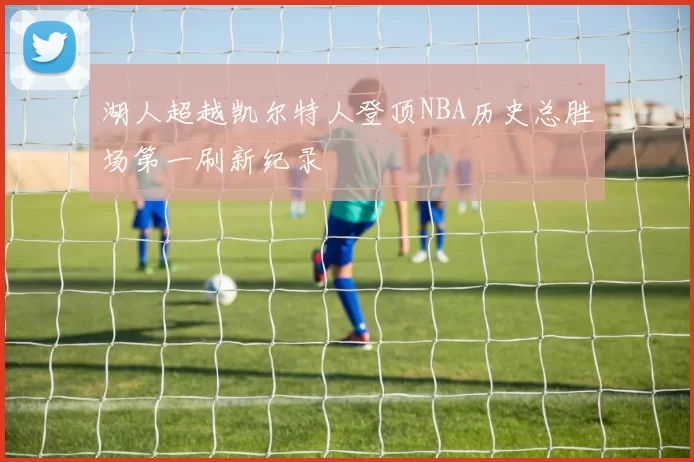 湖人超越凯尔特人登顶NBA历史总胜场第一刷新纪录