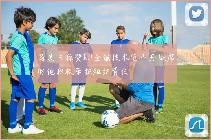乌度卡称赞KD全能技术范乔丹缺席时他积极承担组织责任