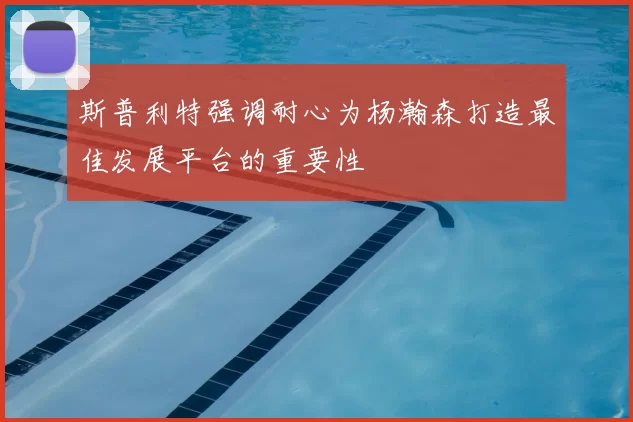 斯普利特强调耐心为杨瀚森打造最佳发展平台的重要性