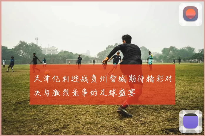 天津亿利迎战贵州智城期待精彩对决与激烈竞争的足球盛宴